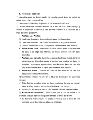 5. Normas de acotación
1) Las cotas nunca se deben repetir; no importa en qué lados se coloca las
cotas, pero no hay que repetirlas.
2) La separación entre la cota y el dibujo debe ser de 8 a 10 mm.
3) La cifra de la cota se coloca encima de la línea de cota, nunca debajo, y
cuando la acotación es vertical la cifra de cota se coloca a la izquierda de la
línea de cota y girada 90º.
 Acotación de Aristas:
1) Las líneas de cota no deben coincidir nunca con las aristas.
2) Las líneas de cota no s e cruzan entre sí ni con ninguna otra arista.
3) Cuando hay muchas cotas contiguas se pueden utilizar tres técnicas:
 Acotación en serie: Consiste en colocar la misma altura todas las líneas
de cota; si se elige esta técnica, las líneas siempre deberán estar
alienadas.
 Acotación en paralelo: Consiste en colocar las líneas de cota de forma
escalonada, en diferentes alturas; si se elige esta técnica, las líneas no
se deben cruzar nunca y para evitarlo se colocan las líneas de cota más
pequeñas más cerca de la figura y las mayores más alejadas.
 Acotación mixta: Consiste en mezclar las técnicas de las dos
acotaciones vistas anteriormente.
4) Cuando la acotación no cabe en el dibujo se debe seguir las siguientes
normas:
 Si las flechas no caben entre las líneas auxiliares de cota, se colocan
fuera, y si hay espacio, se mantiene la cifra de cota dentro.
 Si tampoco hay espacio para la cifra de cota, también se coloca fuera.
5) Acotación de Diámetros: Para indicar que la cota se refiere a un
diámetro se suele colocar el siguiente símbolo Ø antes de la cota.
 El diámetro de los círculos se acota de manera que la línea de cota
coincida con el diámetro que atraviesa el círculo.
 