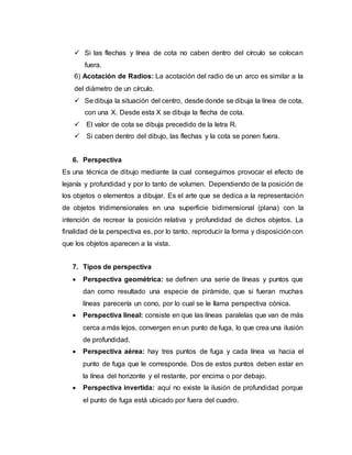  Si las flechas y línea de cota no caben dentro del círculo se colocan
fuera.
6) Acotación de Radios: La acotación del radio de un arco es similar a la
del diámetro de un círculo.
 Se dibuja la situación del centro, desde donde se dibuja la línea de cota,
con una X. Desde esta X se dibuja la flecha de cota.
 El valor de cota se dibuja precedido de la letra R.
 Si caben dentro del dibujo, las flechas y la cota se ponen fuera.
6. Perspectiva
Es una técnica de dibujo mediante la cual conseguimos provocar el efecto de
lejanía y profundidad y por lo tanto de volumen. Dependiendo de la posición de
los objetos o elementos a dibujar. Es el arte que se dedica a la representación
de objetos tridimensionales en una superficie bidimensional (plana) con la
intención de recrear la posición relativa y profundidad de dichos objetos. La
finalidad de la perspectiva es, por lo tanto, reproducir la forma y disposicióncon
que los objetos aparecen a la vista.
7. Tipos de perspectiva
 Perspectiva geométrica: se definen una serie de líneas y puntos que
dan como resultado una especie de pirámide, que si fueran muchas
líneas parecería un cono, por lo cual se le llama perspectiva cónica.
 Perspectiva lineal: consiste en que las líneas paralelas que van de más
cerca a más lejos, convergen en un punto de fuga, lo que crea una ilusión
de profundidad.
 Perspectiva aérea: hay tres puntos de fuga y cada línea va hacia el
punto de fuga que le corresponde. Dos de estos puntos deben estar en
la línea del horizonte y el restante, por encima o por debajo.
 Perspectiva invertida: aquí no existe la ilusión de profundidad porque
el punto de fuga está ubicado por fuera del cuadro.
 