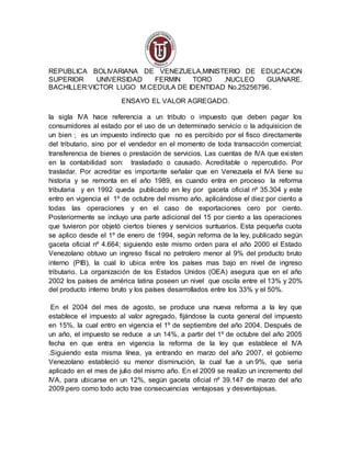 REPUBLICA BOLIVARIANA DE VENEZUELA,MINISTERIO DE EDUCACION
SUPERIOR UNIVERSIDAD FERMIN TORO ,NUCLEO GUANARE.
BACHILLER:VICTOR LUGO M.CEDULA DE IDENTIDAD No.25256796.
ENSAYO EL VALOR AGREGADO.
la sigla IVA hace referencia a un tributo o impuesto que deben pagar los
consumidores al estado por el uso de un determinado servicio o la adquisicion de
un bien ; es un impuesto indirecto que no es percibido por el fisco directamente
del tributario, sino por el vendedor en el momento de toda transacción comercial;
transferencia de bienes o prestación de servicios. Las cuentas de IVA que existen
en la contabilidad son: trasladado o causado. Acreditable o repercutido. Por
trasladar. Por acreditar es importante señalar que en Venezuela el IVA tiene su
historia y se remonta en el año 1989, es cuando entra en proceso la reforma
tributaria y en 1992 queda publicado en ley por gaceta oficial nº 35.304 y este
entro en vigencia el 1º de octubre del mismo año, aplicándose el diez por ciento a
todas las operaciones y en el caso de exportaciones cero por ciento.
Posteriormente se incluyo una parte adicional del 15 por ciento a las operaciones
que tuvieron por objetó ciertos bienes y servicios suntuarios. Esta pequeña cuota
se aplico desde el 1º de enero de 1994, según reforma de la ley, publicado según
gaceta oficial nº 4.664; siguiendo este mismo orden para el año 2000 el Estado
Venezolano obtuvo un ingreso fiscal no petrolero menor al 9% del producto bruto
interno (PIB), la cual lo ubica entre los países mas bajo en nivel de ingreso
tributario. La organización de los Estados Unidos (OEA) asegura que en el año
2002 los países de américa latina poseen un nivel que oscila entre el 13% y 20%
del producto interno bruto y los países desarrollados entre los 33% y el 50%.
En el 2004 del mes de agosto, se produce una nueva reforma a la ley que
establece el impuesto al valor agregado, fijándose la cuota general del impuesto
en 15%, la cual entro en vigencia el 1º de septiembre del año 2004. Después de
un año, el impuesto se reduce a un 14%, a partir del 1º de octubre del año 2005
fecha en que entra en vigencia la reforma de la ley que establece el IVA
.Siguiendo esta misma línea, ya entrando en marzo del año 2007, el gobierno
Venezolano estableció su menor disminución, la cual fue a un 9%, que seria
aplicado en el mes de julio del mismo año. En el 2009 se realizo un incremento del
IVA, para ubicarse en un 12%, según gaceta oficial nº 39.147 de marzo del año
2009.pero como todo acto trae consecuencias ventajosas y desventajosas.
 