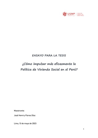 1
ENSAYO PARA LA TESIS
¿Cómo impulsar más eficazmente la
Política de Vivienda Social en el Perú?
Maestrante:
José Henrry Flores Díaz
Lima, 13 de mayo de 2023
 