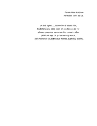 Para Ashlee & Allyson
Hermosos seres de luz.
En este siglo XXI, cuando les a tocado vivir,
desde temprana edad están en condiciones de ver
y hacer cosas que van en sentido contrario a los
principios lógicos, y a veces muy obvios,
para mantener saludables sus mentes, cuerpos y espíritu.
 