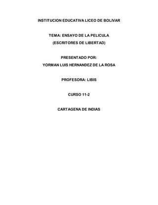 INSTITUCION EDUCATIVA LICEO DE BOLIVAR 
TEMA: ENSAYO DE LA PELICULA 
(ESCRITORES DE LIBERTAD) 
PRESENTADO POR: 
YORMAN LUIS HERNANDEZ DE LA ROSA 
PROFESORA: LIBIS 
CURSO 11-2 
CARTAGENA DE INDIAS 
 
