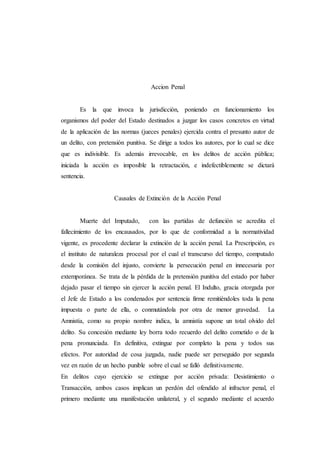 Accion Penal
Es la que invoca la jurisdicción, poniendo en funcionamiento los
organismos del poder del Estado destinados a juzgar los casos concretos en virtud
de la aplicación de las normas (jueces penales) ejercida contra el presunto autor de
un delito, con pretensión punitiva. Se dirige a todos los autores, por lo cual se dice
que es indivisible. Es además irrevocable, en los delitos de acción pública;
iniciada la acción es imposible la retractación, e indefectiblemente se dictará
sentencia.
Causales de Extinción de la Acción Penal
Muerte del Imputado, con las partidas de defunción se acredita el
fallecimiento de los encausados, por lo que de conformidad a la normatividad
vigente, es procedente declarar la extinción de la acción penal. La Prescripción, es
el instituto de naturaleza procesal por el cual el transcurso del tiempo, computado
desde la comisión del injusto, convierte la persecución penal en innecesaria por
extemporánea. Se trata de la pérdida de la pretensión punitiva del estado por haber
dejado pasar el tiempo sin ejercer la acción penal. El Indulto, gracia otorgada por
el Jefe de Estado a los condenados por sentencia firme remitiéndoles toda la pena
impuesta o parte de ella, o conmutándola por otra de menor gravedad. La
Amnistía, como su propio nombre indica, la amnistía supone un total olvido del
delito. Su concesión mediante ley borra todo recuerdo del delito cometido o de la
pena pronunciada. En definitiva, extingue por completo la pena y todos sus
efectos. Por autoridad de cosa juzgada, nadie puede ser perseguido por segunda
vez en razón de un hecho punible sobre el cual se falló definitivamente.
En delitos cuyo ejercicio se extingue por acción privada: Desistimiento o
Transacción, ambos casos implican un perdón del ofendido al infractor penal, el
primero mediante una manifestación unilateral, y el segundo mediante el acuerdo
 