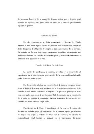 de las partes. Respecto de la transacción debemos señalar que el derecho penal
peruano no reconoce esta figura como tal, salvo en el caso de procedimiento
especial de querrella.
Extinción de la Pena
En tales circunstancias se limita grandemente el derecho del Estado
imponer la pena hasta llegar a cesarse tal potestad. Para el sujeto que cometió el
delito desaparece la obligación de cumplir la pena consecuencia de su accionar.
La extinción de la pena tiene como presupuestos específicos circunstancias que
sobrevienen después de cometida la infracción penal, y tiene como fundamento la
anulación de la ejecución de la pena.
Causales de la Extinción de la Pena
La muerte del condenado, la amnistía, el indulto y la prescripción, el
cumplimiento de la pena impuesta, por exención de la pena, perdón del ofendido
en los delitos de acción privada.
Por Prescripción, el plazo de prescripción de la pena se empieza a contar
desde la fecha de la sentencia de término o de la fecha del quebrantamiento de la
condena, si está hubiese comenzado a cumplirse. Los plazos de prescripción de la
pena son iguales que los de la acción penal. Dada la normativa de la prescripción
de la pena, no procede la suspensión, sino que únicamente la interrupción por
comisión de nuevo crimen o simple delito.
Cumplimento de la Pena, el cumplimiento de la pena es la causa más
frecuente de extinción penal; el cumplimiento de la condena supone que el sujeto
ha pagado sus culpas y saldado su deuda con la sociedad; no obstante la
responsabilidad penal también se extingue por el cumplimiento de penas
 