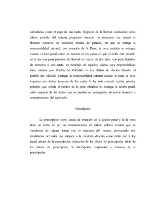 subsidiarias como el pago de una multa. Respecto de la libertad condicional como
último período del sistema progresivo mientras no transcurra ese tiempo el
liberado conserva su condición técnica de penado, sin que se extinga la
responsabilidad criminal, por exención de la Pena, la pena también se extingue
cuando el Juez penal exime de sanción en los casos en que el delito esté previsto
en la ley con pena privativa de libertad no mayor de dos años, con pena limitativa
de derechos o con multa, en beneficio de aquellos sujetos cuya responsabilidad
fuere mínima, por Perdón del Ofendido en los Delitos de Acción Privada, el
perdón del ofendido extingue la responsabilidad criminal cuando la pena se haya
impuesto por delitos respecto de los cuales la ley sólo concede acción privada,
principio que señala el perdón de la parte ofendida no extingue la acción penal,
salvo respecto de los delitos que no pueden ser perseguidos sin previa denuncia o
consentimiento del agraviado.
Prescripción
La prescripción como causa de extinción de la acción penal y de la pena
tiene su razón de ser en consideraciones de índole político criminal que se
vincularían de alguna forma con el trascurso del tiempo, provocando una
invalidación del valor que subyace a la conducta descrita como delito por la ley
penal, plazos de la prescripción, reducción de los plazos de prescripción, inicio de
los plazos de prescripción, la interrupción, suspensión y renuncia de la
prescripción.
 