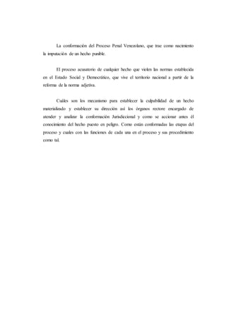 La conformación del Proceso Penal Venezolano, que trae como nacimiento
la imputación de un hecho punible.
El proceso acusatorio de cualquier hecho que violen las normas establecida
en el Estado Social y Democrático, que vive el territorio nacional a partir de la
reforma de la norma adjetiva.
Cuáles son los mecanismo para establecer la culpabilidad de un hecho
materializado y establecer su dirección así los órganos rectore encargado de
atender y analizar la conformación Jurisdiccional y como se accionar antes él
conocimiento del hecho puesto en peligro. Como están conformadas las etapas del
proceso y cuales con las funciones de cada una en el proceso y sus procedimiento
como tal.
 