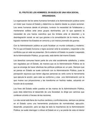 EL FRUTO DE LOS HOMBRES, EN BUSCA DE UNA VIDA SOCIAL
                                   ORGANIZADA.

La organización de los seres humanos formalizó a la Administración pública como
un motor que mueve al Estado y determina su destino desde su propio accionar.
Los seres humanos desde el principio, tuvieron la necesidad de fortalecerse y
mantenerse solidos ante otros grupos dominantes; por lo que apareció la
necesidad de una fuerza coercitiva que los limitara ante el desorden y la
desintegración social; es así que gracias a la consolidación de la misma, se ha
logrado mantener los Estados en armonía y con menos promedio de guerras.

Con la Administración pública se pudo focalizar un mundo civilizado y moderno.
Por lo que el Estado funciona o logra accionar ante la sociedad y responder a los
conflictos que en este se presentan. De lo anterior el Estado no puede ir separado
de la Administración Pública, ya que esta, está dentro del mismo Estado.

Los derechos comunes hacen parte de una vida socialmente satisfecha, y estos
son regulados por el Estado, de manera que es la Administración Pública es la
que se encarga de hacer efectivas las políticas públicas en un país. Siempre que
se piensa en Estado se suele confundir con la Administración Pública, pues la
percepción equivoca que tienen algunas personas es verlo como la herramienta
que ejecuta la acción, pero este se conforma y crea una Administración con la
que mueve sus proyecciones y las transforma en hechos reales, actuando en
función de la sociedad.

Los fines del Estado están puestos en las manos de la Administración Pública,
pues ésta determina el desarrollo de una Sociedad, la dirige por caminos que
conllevan al éxito o fracaso de las naciones.

La vida social está llena de muchos cambios y confrontaciones, siempre se piensa
en el Estado como una herramienta productora de normatividad, ejecución,
desarrollo, proyección, pero se deja de lado la importancia de la Administración
Pública; se suele interrogar o criticar al Estado en sí y se pierde de vista el interior
 