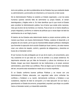 de la raíz pública, por ello la problemática de los Estados hay que analizarla desde
su administración y promoverla con dinamismo y en busca de un bien social.

Sin la Administración Pública no existiría un Estado organizado, y son los seres
humanos quienes vieronla falta de administrar su propio Estado, al versen
desintegrados y frágiles entre sí. Es triste identificar que lo que movió al Estado
para constituir la Administración pública, fue el temor que existe entre naciones,
más que el amor de los hombres a sí mismos. Pues el ser en sí mismo desafía su
propia integridad y conforma un sistema de políticas que a veces dejan de lado los
sentimientos de un ser frágil y bueno.

El destino de los Estados esta determinado desde su propio accionar público, de
manera que llevar una buena Administración Pública, sostiene el desarrollo y el
progreso de una nación, por lo que es imprescindible adoptar políticas e ideologías
que fomenten la ejecución de la acción Estatal por buen camino y de esta manera
crear una cultura de respeto, control y garantía de obligaciones y derechos en
busca de un bienestar común.

El ser humano ha sido privilegiado por el uso de la razón y el conocimiento, pero
hay ocasiones en la que este ser, no le da sentido a su propia existencia. Es
deprimente entender que por falta de formación y cultura los individuos de un
Estado, tengan que tener disposición de las instituciones y el propio accionar
administrativo, para limitar sus conflictos. Pero es lógico que la misma naturaleza
del ser, encuentra esta necesidad en medio de un mundo imperfecto.

Si un Estado conforma buenas políticas Públicas y se mueve con una
Administración Pública adecuada, con seguridad sabe cómo enfrentar los
conflictos y fortalecer a su nación, demostrando confianza y fortaleza a sus
ciudadanos, dejando de lado la corrupción y la mala ejecución de sus leyes y
garantizando un Estado de armonía, prosperidad y equidad, que dirige a su pueblo
hacia un bienestar social y un desarrollo sostenible.
 