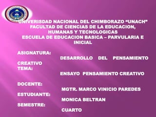 UNIVERISDAD NACIONAL DEL CHIMBORAZO “UNACH”
FACULTAD DE CIENCIAS DE LA EDUCACION,
HUMANAS Y TECNOLOGICAS
ESCUELA DE EDUCACION BASICA – PARVULARIA E
INICIAL

ASIGNATURA:
CREATIVO
TEMA:
DOCENTE:
ESTUDIANTE:

SEMESTRE:

DESARROLLO

DEL

PENSAMIENTO

ENSAYO PENSAMIENTO CREATIVO
MGTR. MARCO VINICIO PAREDES
MONICA BELTRAN
CUARTO

 