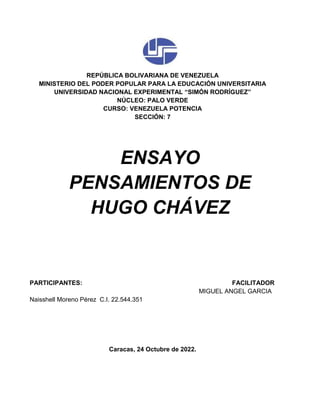 REPÚBLICA BOLIVARIANA DE VENEZUELA
MINISTERIO DEL PODER POPULAR PARA LA EDUCACIÓN UNIVERSITARIA
UNIVERSIDAD NACIONAL EXPERIMENTAL “SIMÓN RODRÍGUEZ”
NÚCLEO: PALO VERDE
CURSO: VENEZUELA POTENCIA
SECCIÓN: 7
ENSAYO
PENSAMIENTOS DE
HUGO CHÁVEZ
PARTICIPANTES: FACILITADOR
MIGUEL ANGEL GARCIA
Naisshell Moreno Pérez C.I. 22.544.351
Caracas, 24 Octubre de 2022.
 