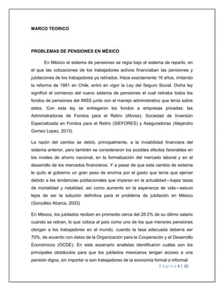 P á g i n a 4 | 10 
MARCO TEORICO 
PROBLEMAS DE PENSIONES EN MÉXICO 
En México el sistema de pensiones se regía bajo el sistema de reparto, en 
el que las cotizaciones de los trabajadores activos financiaban las pensiones y 
jubilaciones de los trabajadores ya retirados. Hace exactamente 16 años, imitando 
la reforma de 1981 en Chile, entró en vigor la Ley del Seguro Social. Dicha ley 
significó el comienzo del nuevo sistema de pensiones el cual retiraba todos los 
fondos de pensiones del IMSS junto con el manejo administrativo que tenía sobre 
estos. Con esta ley se entregaron los fondos a empresas privadas: las 
Administradoras de Fondos para el Retiro (Afores), Sociedad de Inversión 
Especializada en Fondos para el Retiro (SIEFORES) y Aseguradoras (Alejandro 
Gomez Lopez, 2013) 
La razón del cambio se debió, principalmente, a la inviabilidad financiera del 
sistema anterior, pero también se consideraron los posibles efectos favorables en 
los niveles de ahorro nacional, en la formalización del mercado laboral y en el 
desarrollo de los mercados financieros. Y a pesar de que este cambio de sistema 
le quito al gobierno un gran peso de encima por el gasto que tenía que ejercer 
debido a las tendencias poblacionales que imperan en la actualidad—bajas tasas 
de mortalidad y natalidad, así como aumento en la esperanza de vida—estuvo 
lejos de ser la solución definitiva para el problema de jubilación en México 
(González Abarca, 2003) 
En México, los jubilados reciben en promedio cerca del 28.5% de su último salario 
cuando se retiran, lo que coloca al país como uno de los que menores pensiones 
otorgan a los trabajadores en el mundo, cuando la tasa adecuada debería ser 
70%, de acuerdo con datos de la Organización para la Cooperación y el Desarrollo 
Económicos (OCDE). En este escenario analistas identificaron cuáles son los 
principales obstáculos para que los jubilados mexicanos tengan acceso a una 
pensión digna, sin importar si son trabajadores de la economía formal o informal: 
 
