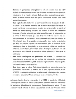  Sistema de pensiones heterogéneo. En el país existen más de 1,000 
modelos de sistemas de pensiones que van desde el sistema judicial hasta los 
trabajadores de la iniciativa privada. Cada uno tiene características propias y 
dentro de estas muchas veces se aplican condiciones distintas para cierto 
grupo de empleados. 
 Baja captación tributaria. Con la reforma constitucional de octubre de 2013 
se creó la Ley de Pensión Universal, que reconoció la necesidad de otorgar un 
apoyo económico para quienes no cuentan con una pensión, o cuando el 
monto que reciben es muy pequeño. De acuerdo al artículo del periódico el 
Universal: ¿Pensión universal, una vejez segura? Lo grave de esta pensión es 
la forma de financiamiento que esta tuvo: mediante la creación de una 
subcuenta mixta se reorientaron las aportaciones patronales de vivienda de 
5% del salario base de cotización, para que de los cinco puntos porcentuales 
que hoy los patrones aportan al financiamiento para la vivienda de los 
trabajadores, tres se depositarán en una subcuenta mixta que podrán ser 
utilizados, según el caso, en vivienda, retiro o desempleo. Quitándole con esto 
al trabajador la oportunidad de obtener un crédito hipotecario y hacerse de un 
patrimonio. 
 Alto pasivo contingente por pensiones del Estado. La amenaza del 
endeudamiento se agrava con los pasivos que generan las dependencias 
paraestatales como PEMEX y CFE los cuales representan los mayores gastos 
y la menor cobertura de la población 
 Bajo ahorro para el retiro. Falta de participación de los mexicanos en las 
aportaciones voluntarias se traduce en el poco aprovechamiento de las 
AFORES. La aportación obligatoria en México es la más baja con los mayores 
comisiones lo que en un futuro se traduce en pensiones insuficientes 
Ante esta situación descrita por analistas de la OCDE, el académico del Instituto 
Tecnológico Autónomo de México (ITAM) Tapen Sinha en el estudio "Estimación 
de las futuras obligaciones de pensiones del Estado Mexicano afirma, “El país 
necesitará 12.78 billones de pesos -equivalentes al 97% del Producto Interno 
P á g i n a 5 | 10 
 