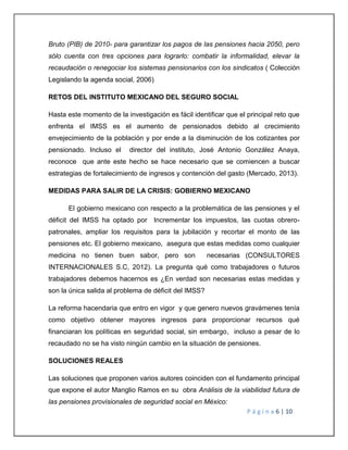 Bruto (PIB) de 2010- para garantizar los pagos de las pensiones hacia 2050, pero 
sólo cuenta con tres opciones para lograrlo: combatir la informalidad, elevar la 
recaudación o renegociar los sistemas pensionarios con los sindicatos ( Colección 
Legislando la agenda social, 2006) 
P á g i n a 6 | 10 
RETOS DEL INSTITUTO MEXICANO DEL SEGURO SOCIAL 
Hasta este momento de la investigación es fácil identificar que el principal reto que 
enfrenta el IMSS es el aumento de pensionados debido al crecimiento 
envejecimiento de la población y por ende a la disminución de los cotizantes por 
pensionado. Incluso el director del instituto, José Antonio González Anaya, 
reconoce que ante este hecho se hace necesario que se comiencen a buscar 
estrategias de fortalecimiento de ingresos y contención del gasto (Mercado, 2013). 
MEDIDAS PARA SALIR DE LA CRISIS: GOBIERNO MEXICANO 
El gobierno mexicano con respecto a la problemática de las pensiones y el 
déficit del IMSS ha optado por Incrementar los impuestos, las cuotas obrero-patronales, 
ampliar los requisitos para la jubilación y recortar el monto de las 
pensiones etc. El gobierno mexicano, asegura que estas medidas como cualquier 
medicina no tienen buen sabor, pero son necesarias (CONSULTORES 
INTERNACIONALES S.C, 2012). La pregunta qué como trabajadores o futuros 
trabajadores debemos hacernos es ¿En verdad son necesarias estas medidas y 
son la única salida al problema de déficit del IMSS? 
La reforma hacendaria que entro en vigor y que genero nuevos gravámenes tenía 
como objetivo obtener mayores ingresos para proporcionar recursos qué 
financiaran los políticas en seguridad social, sin embargo, incluso a pesar de lo 
recaudado no se ha visto ningún cambio en la situación de pensiones. 
SOLUCIONES REALES 
Las soluciones que proponen varios autores coinciden con el fundamento principal 
que expone el autor Manglio Ramos en su obra Análisis de la viabilidad futura de 
las pensiones provisionales de seguridad social en México: 
 
