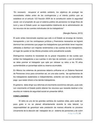 “Es necesario recuperar el sentido solidario, los objetivos de proteger las 
necesidades vitales antes de las contingencias y el interés público que se 
establece en el artículo 123 fracción XXIX de la constitución sobre la seguridad 
social, con el propósito de que el sistema público de pensiones no tenga fines de 
lucro y sea el Estado quien se responsabilice totalmente de la administración de 
los recursos de las cuentas individuales de los trabajadores” 
(Manglio Ramos, 2012) 
El autor antes mencionado expresa que solo si el Estado se encarga de manera 
transparente y con los contrapesos jurídicos y financieros necesarios se logrará 
disminuir las comisiones que pagan los trabajadores que permitirán tener mayores 
utilidades a distribuir con mejores rendimientos a las cuentas de los trabajadores, 
en lugar de quedar en las Afores privadas como actualmente sucede. 
Distinguimos nosotros la necesidad de no gravar impuestos en las cuotas que 
emiten los trabajadores a sus cuentas ni otro tipo de comisión, y por el contrario, 
se debe premiar al trabajador que opte por retrasar su retiro a los 70 años 
aumentándole un porcentaje sobre su reserva acumulada. 
En México los sistemas de pensiones debería unificarse en un Sistema Nacional 
de Pensiones único para concentrar así, en una sola cuenta, las aportaciones de 
los trabajadores asalariados e independientes, evitando con eso la duplicidad de 
pago que restan dinero a los demás trabajadores. 
El gobierno debe dirigir sus reformas al crecimiento económico del país, pues solo 
con crecimiento el Estado podrá obtener los recursos que necesita destinar a los 
asuntos en materia de seguridad social sin presentar déficit. 
P á g i n a 7 | 10 
CONCLUSIONES 
El retiro es uno de los grandes cambios de nuestras vidas, pero suele ser 
poco grato si no se planeó eficientemente durante la vida laboral. La 
responsabilidad de garantizar esta prestación de manera eficiente no proviene 
únicamente de la elección del trabajador de un sistema de pensiones y de cubrir 
 