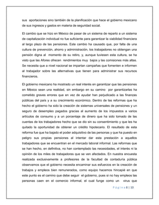 sus aportaciones sino también de la planificación que hace el gobierno mexicano 
de sus ingresos y gastos en materia de seguridad social. 
El cambio que se hizo en México de pasar de un sistema de reparto a un sistema 
de capitalización individual no fue suficiente para garantizar la viabilidad financiera 
al largo plazo de las pensiones. Este cambio ha causado que, por falta de una 
cultura de prevención, ahorro y administración, los trabajadores no obtengan una 
pensión digna al momento de su retiro, y, aunque tuviesen esta cultura, se ha 
visto que las Afores ofrecen rendimientos muy bajos y las comisiones más altas. 
Se necesita que a nivel nacional se impartan campañas que fomenten e informen 
al trabajador sobre las alternativas que tienen para administrar sus recursos 
financieros. 
El gobierno mexicano ha mostrado un real interés en garantizar que las pensiones 
en México sean una realidad, sin embargo en su camino por garantizarlas ha 
cometido graves errores que en vez de ayudar han perjudicado a las finanzas 
públicas del país y a su crecimiento económico. Dentro de las reformas que ha 
hecho el gobierno ha sido la creación de sistemas universales de pensiones y un 
seguro de desempleo pagados gracias al aumento de los impuestos a varios 
artículos de consumo y a un porcentaje de dinero que ha sido tomado de las 
cuentas de los trabajadores hecho que se dio sin su consentimiento y que les ha 
quitado la oportunidad de obtener un crédito hipotecario. El resultado de esta 
reforma fue que ha bajado el poder adquisitivo de las personas y que ha puesto en 
peligro sus propias pensiones al intentar dar esta prestación a aquellos 
trabajadores que se encuentran en el mercado laboral informal. Las reformas que 
se han hecho, en definitiva, no han contemplado las necesidades, el interés ni la 
opinión de los miles de trabajadores que se ven afectados. En nuestra encuesta 
realizada exclusivamente a profesores de la facultad de contaduría pública 
observamos que el gobierno necesita encaminar sus esfuerzos en la creación de 
trabajos y empleos bien remunerados, como equipo hacemos hincapié en que 
este punto es el camino que debe seguir el gobierno, pues si no hay empleos las 
personas caen en el comercio informal, el cual funge como un virus que 
P á g i n a 8 | 10 
 