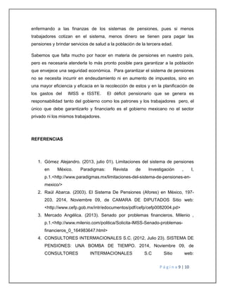 enfermando a las finanzas de los sistemas de pensiones, pues si menos 
trabajadores cotizan en el sistema, menos dinero se tienen para pagar las 
pensiones y brindar servicios de salud a la población de la tercera edad. 
Sabemos que falta mucho por hacer en materia de pensiones en nuestro país, 
pero es necesaria atenderla lo más pronto posible para garantizar a la población 
que envejece una seguridad económica. Para garantizar el sistema de pensiones 
no se necesita incurrir en endeudamiento ni en aumento de impuestos, sino en 
una mayor eficiencia y eficacia en la recolección de estos y en la planificación de 
los gastos del IMSS e ISSTE. El déficit pensionario que se genera es 
responsabilidad tanto del gobierno como los patrones y los trabajadores pero, el 
único que debe garantizarlo y financiarlo es el gobierno mexicano no el sector 
privado ni los mismos trabajadores. 
P á g i n a 9 | 10 
REFERENCIAS 
1. Gómez Alejandro. (2013, julio 01). Limitaciones del sistema de pensiones 
en México. Paradigmas: Revista de Investigación , I, 
p.1.<http://www.paradigmas.mx/limitaciones-del-sistema-de-pensiones-en-mexico/> 
2. Raúl Abarca. (2003). El Sistema De Pensiones (Afores) en México, 197- 
203. 2014, Noviembre 09, de CAMARA DE DIPUTADOS Sitio web: 
<http://www.cefp.gob.mx/intr/edocumentos/pdf/cefp/cefp0082004.pd> 
3. Mercado Angélica. (2013). Senado por problemas financieros. Milenio , 
p.1.<http://www.milenio.com/politica/Solicita-IMSS-Senado-problemas-financieros_ 
0_164983647.html> 
4. CONSULTORES INTERMACIONALES S.C. (2012, Julio 23). SISTEMA DE 
PENSIONES: UNA BOMBA DE TIEMPO. 2014, Noviembre 09, de 
CONSULTORES INTERMACIONALES S.C Sitio web: 
 