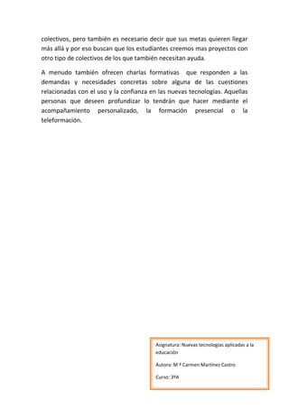 colectivos, pero también es necesario decir que sus metas quieren llegar
más allá y por eso buscan que los estudiantes creemos mas proyectos con
otro tipo de colectivos de los que también necesitan ayuda.

A menudo también ofrecen charlas formativas que responden a las
demandas y necesidades concretas sobre alguna de las cuestiones
relacionadas con el uso y la confianza en las nuevas tecnologías. Aquellas
personas que deseen profundizar lo tendrán que hacer mediante el
acompañamiento personalizado, la formación presencial o la
teleformación.




                                         Asignatura: Nuevas tecnologías aplicadas a la
                                         educación

                                         Autora: M ª Carmen Martínez Castro

                                         Curso: 3ºA
 