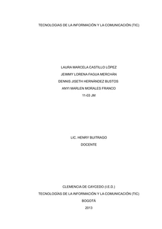 TECNOLOGIAS DE LA INFORMACIÓN Y LA COMUNICACIÓN (TIC)




           LAURA MARCELA CASTILLO LÓPEZ

           JEIMMY LORENA FAGUA MERCHÁN

          DENNIS JISETH HERNÁNDEZ BUSTOS

            ANYI MARLEN MORALES FRANCO

                      11-03 JM




                LIC. HENRY BUITRAGO

                      DOCENTE




            CLEMENCIA DE CAYCEDO (I.E.D.)

TECNOLOGÍAS DE LA INFORMACIÓN Y LA COMUNICACIÓN (TIC)

                      BOGOTÁ

                        2013
 