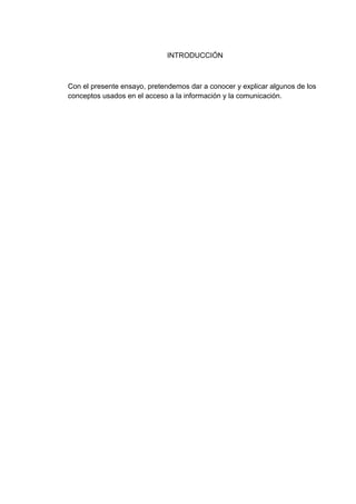 INTRODUCCIÓN



Con el presente ensayo, pretendemos dar a conocer y explicar algunos de los
conceptos usados en el acceso a la información y la comunicación.
 