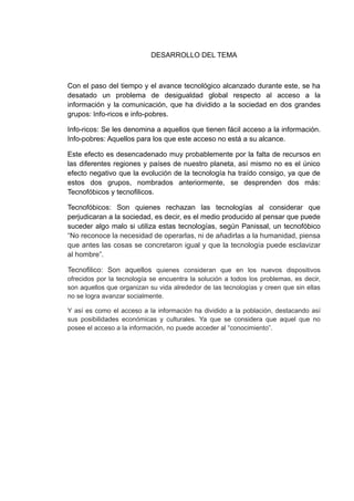 DESARROLLO DEL TEMA



Con el paso del tiempo y el avance tecnológico alcanzado durante este, se ha
desatado un problema de desigualdad global respecto al acceso a la
información y la comunicación, que ha dividido a la sociedad en dos grandes
grupos: Info-ricos e info-pobres.

Info-ricos: Se les denomina a aquellos que tienen fácil acceso a la información.
Info-pobres: Aquellos para los que este acceso no está a su alcance.

Este efecto es desencadenado muy probablemente por la falta de recursos en
las diferentes regiones y países de nuestro planeta, así mismo no es el único
efecto negativo que la evolución de la tecnología ha traído consigo, ya que de
estos dos grupos, nombrados anteriormente, se desprenden dos más:
Tecnofóbicos y tecnofilicos.

Tecnofóbicos: Son quienes rechazan las tecnologías al considerar que
perjudicaran a la sociedad, es decir, es el medio producido al pensar que puede
suceder algo malo si utiliza estas tecnologías, según Panissal, un tecnofóbico
“No reconoce la necesidad de operarlas, ni de añadirlas a la humanidad, piensa
que antes las cosas se concretaron igual y que la tecnología puede esclavizar
al hombre”.

Tecnofilico: Son aquellos quienes consideran que en los nuevos dispositivos
ofrecidos por la tecnología se encuentra la solución a todos los problemas, es decir,
son aquellos que organizan su vida alrededor de las tecnologías y creen que sin ellas
no se logra avanzar socialmente.

Y así es como el acceso a la información ha dividido a la población, destacando así
sus posibilidades económicas y culturales. Ya que se considera que aquel que no
posee el acceso a la información, no puede acceder al “conocimiento”.
 