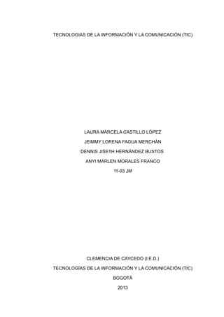 TECNOLOGIAS DE LA INFORMACIÓN Y LA COMUNICACIÓN (TIC)




           LAURA MARCELA CASTILLO LÓPEZ

           JEIMMY LORENA FAGUA MERCHÁN

          DENNIS JISETH HERNÁNDEZ BUSTOS

            ANYI MARLEN MORALES FRANCO

                      11-03 JM




            CLEMENCIA DE CAYCEDO (I.E.D.)

TECNOLOGÍAS DE LA INFORMACIÓN Y LA COMUNICACIÓN (TIC)

                      BOGOTÁ

                        2013
 