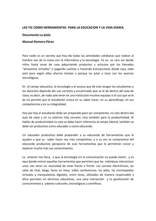 LAS TIC COMO HERRAMIENTAS PARA LA EDUCACION Y LA VIDA DIARIA

Documento La piola
Manuel Romero Pérez



Para nadie es un secreto que hoy día todas las actividades cotidianas que rodean al
hombre van de la mano con la informática y la tecnología. Ya no es raro ver desde
niños hasta amas de casa adquiriendo productos y artículos por los llamados
“almacenes virtuales” o pagando cuentas y haciendo transacciones desde casa, todo
esto para según ellos ahorrar tiempo y porque no estar a tono con los avances
tecnológicos.

En el campo educativo, la tecnología y el acceso que de esta tengan los estudiantes y
los docentes depende del uso correcto y encaminado que se le de dentro del aula de
clase; es decir, de nada vale tener en una institución muchos equipos si el uso que se le
da no permite que el estudiante crezca en su saber hacer, en su aprendizaje, en sus
competencias y en su integralidad.

Hoy por hoy el estudiante debe ser preparado para ser competente, no solo dentro del
aula de clase y en su entorno más cercano, sino también para la productividad. Al
hablar de productividad no solo se debe hacer referencia al campo laboral, también se
debe ser productivo como educador y como educando.

Un educador productivo debe propender a su educando de herramientas que le
ayuden a que su saber hacer sea más competitivo; y a su vez es compromiso del
educando productivo apropiarse de esas herramientas que le permitirán crecer y
explorar mucho más sus conocimientos.

Lo anterior nos lleva, a que la tecnología sin la comunicación no puede existir, y es
aquí donde entran aquellas herramientas que permiten que los individuos interactúen
unos con otros sin necesidad de estar frente a frente. Los correos electrónicos, las
salas de chat, blogs, foros en línea, video conferencias, las wikis, las enciclopedias
virtuales y manipulativos digitales, entre otros, utilizados de manera responsable y
ética permiten en términos educativos, una sana interacción y la aprehensión de
conocimientos y saberes culturales, tecnológicos y científicos.
 