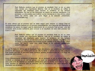 Raúl Bellucia sostiene que al proceso el resultado final no es un paso más, reviste una importancia altísima: sólo en el resultado se refleja la capacidad del diseñador para resolver el problema en los tiempos estipulados. Por eso en los concursos de diseño se premian resultados y no procesos, y a los jurados que evalúan no les interesa en lo más mínimo saber cómo ha hecho cada uno para llegar a la solución presentada. (www.foroalfa.org)El autor afirma que el proceso que se debe seguir para obtener un trabajo final no necesariamente debe basarse en un proceso preestablecido; sino depende del diseñador el establecer los pasos ha seguir para la elaboración de un producto final ya que  una vez concluido será prueba suficiente para conocer si el resultado de todo este proceso fue bueno o malo. Raúl Bellucia ratifica que al proceso el resultado final no es un paso más, reviste una importancia altísima: sólo en el resultado se refleja la capacidad del diseñador para resolver el problema en los tiempos estipulados. Por eso en los concursos de diseño se premian resultados y no procesos, y a los jurados que evalúan no les interesa en lo más mínimo saber cómo ha hecho cada uno para llegar a la solución presentada. (www.foroalfa.org)Lo que R. Bellucia afirma que el diseñador fuera del proceso que establezca debe estar consiente del trabajo que realiza pero no por ello no tener un previo proceso del producto final puesto que esto le permitirá hacer cambios, ajustes, rectificaciones etc, a lo largo del desarrollo del producto.Como anteriormente anotamos el desarrollo  de un producto no es un simple azar sino conlleva un proceso en el cual se aplican una serie de conocimientos de una manera adecuada a fin de obtener un resultado satisfactorio para el cliente, pero esto sin lugar a duda requiere un esfuerzo que se adquiere con la experiencia que haya adquirido el diseñador con el tiempo.