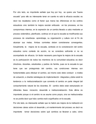 Por otro lado, es importante señalar que hoy por hoy se quiere una “buena
escuela” para ello es interesante tener en cuenta no solo la eficacia escolar; es
decir los resultados como el factor que marca las diferencias en los centros
educativos sino también la mejora escolar enfocada en los procesos, en los
compromisos internos, en la expresión de un cambio llevado a cabo mediante un
proceso sistemático, planificado, continuo en el que la escuela va modificando sus
procesos de enseñanza- aprendizaje, su organización y cultura con el fin de
alcanzar sus metas. Ambas corrientes deben considerarse convergentes.
Actualmente, la mejora de la escuela, centrada en la consideración del centro
educativo como contexto de acción, no se considera suficiente si no va
acompañada de eficacia. Un factor necesario para lograr la mejora de la escuela
es la participación de todos los miembros de la comunidad educativa; es decir
directivos, docentes, estudiantes y padres de familia, pues es la escuela la que
tiene que ser protagonista del cambio, sus condiciones internas son
fundamentales para efectuar el cambio, así mismo este debe conducir a niveles
de actuación, a diseñar estrategias de implementación integradas y debe existir la
tendencia a la institucionalización que convierta el cambio en parte integral del
comportamiento natural de los docentes. El cambio debe estar estructurado en
diferentes fases: iniciación, desarrollo e institucionalización. Esta última es
importante porque si el cambio no se asume como propio, sino se institucionaliza
no se podría decir que hubo cambio real o significativo en la escuela.
Por otro lado, es interesante señalar que no habrá una mejora de la institución sin
decisiones claras sobre el desarrollo y el mantenimiento del proceso; es decir es
importante tomar decisiones sobre qué cambios se llevaran a cabo, cómo
 