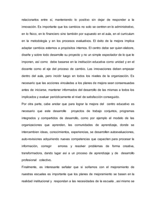 relacionarlos entre sí, manteniendo lo positivo sin dejar de responder a la
innovación. Es importante que los cambios no solo se centren en lo administrativo,
en lo físico, en lo financiero sino también por supuesto en el aula, en el curriculum
en la metodología y en los procesos evaluativos. El éxito de la mejora implica
adaptar cambios externos a propósitos internos. El centro debe ser quien elabore,
diseñe y sobre todo desarrolle su proyecto y no un simple espectador de lo que le
imponen, así como debe basarse en la institución educativa como unidad y en el
docente como el eje del proceso de cambio. Las innovaciones deben empezar
dentro del aula, pero incidir luego en todos los niveles de la organización. Es
necesario que las acciones vinculadas a los planes de mejora sean consensuadas
antes de iniciarse, mantener informados del desarrollo de las mismas a todos los
implicados y evaluar periódicamente el nivel de satisfacción conseguido.
Por otra parte, cabe anotar que para lograr la mejora del centro educativo es
necesario que este desarrolle proyectos de trabajo conjuntos, programas
integrados y compartidos de desarrollo, como por ejemplo el modelo de las
organizaciones que aprenden, las comunidades de aprendizaje, donde se
intercambien ideas, conocimientos, experiencias, se desarrollen autoevaluaciones,
auto-revisiones adquiriendo nuevas competencias que capaciten para procesar la
información, corregir errores y resolver problemas de forma creativa,
transformadora, dando lugar así a un proceso de aprendizaje y de desarrollo
profesional colectivo.
Finalmente, es interesante señalar que si soñamos con el mejoramiento de
nuestras escuelas es importante que los planes de mejoramiento se basen en la
realidad institucional y respondan a las necesidades de la escuela , así mismo se
 