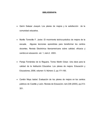 BIBLIOGRAFIA
 Gairin Salazar Joaquín. Los planes de mejora y la satisfacción de la
comunidad educativa.
 Murillo Torrecilla F. Javier. El movimiento teórico-práctico de mejora de la
escuela. Algunas lecciones aprendidas para transformar los centros
docentes. Revista Electrónica Iberoamericana sobre calidad, eficacia y
cambio en educación. vol. 1, núm.2. 2003.Ferná
 Pareja Fernández de la Reguera. Torres Martín César. Una clave para la
calidad de la Institución Educativa: Los planes de mejora. Educación y
Educadores, 2006, volumen 9, Número 2, pp.171-185.
 Cantón Mayo Isabel. Evaluación de los planes de mejora en los centros
públicos de Castilla y León. Revista de Educación, núm.336 (2005), pp.313-
351.
 