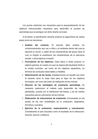 4
Los puntos anteriores son requeridos para la esquematización de los
objetivos instruccionales necesarios para desarrollar el proceso de
aprendizaje que se persigue con dicho diseño curricular.
A tal efecto, la planificación docente propone el seguimiento de ciertos
pasos como se mencionan.
Análisis del contexto. El docente debe analizar los
condicionamientos que van a influir y el ambiente dentro del cual se
ejercerá su acción, a saber de las características del grupo hacia el
cual va dirigido la enseñanza; las características de la estructura
escolar, y del programa a impartir.
Formulación de los objetivos. Cada tópico a dictar propone un
objetivo general, en cuanto a lo que se espera del estudiante frente a
la unidad curricular, así como de los objetivos específicos, en
términos de conductas observables y medibles.
Determinación de las tareas. Establecimiento de aquello que tanto
el docente como la clase hará para el logro de los objetivos
formulados, así como del orden de realización de las mismas.
Elección de las estrategias de enseñanza aprendizaje. Es
necesario seleccionar el método para desarrollar las tareas
planteadas, aunado con la distribución del tiempo, y de los medios
requeridos para la culminación de las mismas.
Elaboración de instrumentos de evaluación. Enmarcados en las
pautas de las tres modalidades de la evaluación, diagnóstica,
formativa y sumativa.
Ejercicio de la evaluación, autoevaluación y coevaluación.
Considerando al acto educativo como el resultado de la interacción,
docente, alumno y didáctica.
 