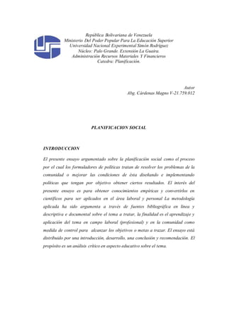 República Bolivariana de Venezuela
Ministerio Del Poder Popular Para La Educación Superior
Universidad Nacional Experimental Simón Rodríguez
Núcleo: Palo Grande. Extensión La Guaira.
Administración Recursos Materiales Y Financieros
Catedra: Planificación.
Autor
Abg. Cárdenas Magno V-21.759.012
PLANIFICACION SOCIAL
INTRODUCCION
El presente ensayo argumentado sobre la planificación social como el proceso
por el cual los formuladores de políticas tratan de resolver los problemas de la
comunidad o mejorar las condiciones de ésta diseñando e implementando
políticas que tengan por objetivo obtener ciertos resultados. El interés del
presente ensayo es para obtener conocimientos empíricas y convertirlos en
científicos para ser aplicados en el área laboral y personal La metodología
aplicada ha sido argumenta a través de fuentes bibliográfica en línea y
descriptiva e documental sobre el tema a tratar, la finalidad es el aprendizaje y
aplicación del tema en campo laboral (profesional) y en la comunidad como
medida de control para alcanzar los objetivos o metas a trazar. El ensayo está
distribuido por una introducción, desarrollo, una conclusión y recomendación. El
propósito es un análisis crítico en aspecto educativo sobre el tema.
 