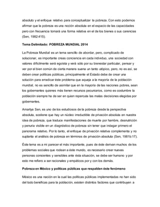 absoluto y el enfoque relativo para conceptualizar la pobreza. Con esto podemos 
afirmar que la pobreza es una noción absoluta en el espacio de las capacidades 
pero con frecuencia tomará una forma relativa en el de los bienes o sus carencias 
(Sen, 1982:415). 
Tema Delimitado: POBREZA MUNDIAL 2014 
La Pobreza Mundial es un tema sencillo de abordar, pero, complicado de 
solucionar, es importante creas conciencia en cada individuo, una sociedad con 
valores difícilmente será egoísta y verá sólo por su bienestar particular, pensar y 
ver por el bien común de cierta manera suena un tanto utópico, pero, no es así, se 
deben crear políticas públicas, principalmente el Estado debe de crear una 
solución para erradicar éste problema que aqueja a la mayoría de la población 
mundial, no es sencillo de asimilar que en la mayoría de las naciones pobres, sean 
los gobernantes quienes más tienen recursos pecuniarios, como es costumbre la 
población siempre ha de ser en quien repercuta las malas decisiones elegidas por 
gobernantes. 
Amartya Sen, es uno de los estudiosos de la pobreza desde la perspectiva 
absoluta, sostiene que hay un núcleo irreductible de privación absoluta en nuestra 
idea de pobreza, que traduce manifestaciones de muerte por hambre, desnutrición 
y penuria visible en un diagnóstico de pobreza sin tener que indagar primero el 
panorama relativo. Por lo tanto, el enfoque de privación relativa complementa y no 
suplanta el análisis de pobreza en términos de privación absoluta (Sen, 1981b:17). 
Éste tema es a mi parecer el más importante, pues de éste derivan muchos de los 
problemas sociales que rodean a éste mundo, es necesario crear nuevas 
personas consientes y sensibles ante ésta situación, se debe ser humano y por 
esto me refiero a ser racionales y empáticos por y con los demás. 
Pobreza en México y políticas públicas que respalden éste fenómeno 
México es una nación en la cual las políticas públicas implementadas no han sido 
del todo benéficas para la población, existen distintos factores que contribuyen a 
 