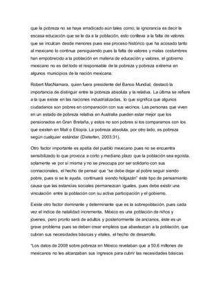 que la pobreza no se haya erradicado aún tales como; la ignorancia es decir la 
escasa educación que se le da a la población, esto conlleva a la falta de valores 
que se inculcan desde menores pues ese proceso histórico que ha acosado tanto 
al mexicano lo continua persiguiendo pues la falta de valores y malas costumbres 
han empobrecido a la población en materia de educación y valores, el gobierno 
mexicano no es del todo el responsable de la pobreza y pobreza extrema en 
algunos municipios de la nación mexicana. 
Robert MacNamara, quien fuera presidente del Banco Mundial, destacó la 
importancia de distinguir entre la pobreza absoluta y la relativa. La última se refiere 
a la que existe en las naciones industrializadas, lo que significa que algunos 
ciudadanos son pobres en comparación con sus vecinos. Las personas que viven 
en un estado de pobreza relativa en Australia pueden estar mejor que los 
pensionados en Gran Bretaña, y estos no son pobres si los comparamos con los 
que existen en Malí o Etiopía. La pobreza absoluta, por otro lado, es pobreza 
según cualquier estándar (Dieterlen, 2003:31). 
Otro factor importante es apatía del pueblo mexicano pues no se encuentra 
sensibilizado lo que provoca a corto y mediano plazo que la población sea egoísta, 
solamente ve por sí misma y no se preocupa por ser solidario con sus 
connacionales, el hecho de pensar que “se debe dejar al pobre seguir siendo 
pobre, pues si se le ayuda, continuará siendo holgazán” éste tipo de pensamiento 
causa que las estancias sociales permanezcan iguales, pues debe existir una 
vinculación entre la población con su activa participación y el gobierno. 
Existe otro factor dominante y determinante que es la sobrepoblación, pues cada 
vez el índice de natalidad incrementa, México es una población de niños y 
jóvenes, pero pronto será de adultos y posteriormente de ancianos, éste es un 
grave problema pues se deben crear empleos que abastezcan a la población, que 
cubran sus necesidades básicas y vitales, el hecho de desarrollo. 
“Los datos de 2008 sobre pobreza en México revelaban que a 50.6 millones de 
mexicanos no les alcanzaban sus ingresos para cubrir las necesidades básicas 
 