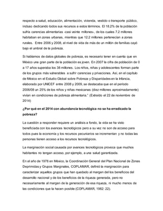 respecto a salud, educación, alimentación, vivienda, vestido o transporte público, 
incluso dedicando todos sus recursos a estos términos. El 18.2% de la población 
sufría carencias alimentarias -casi veinte millones-, de los cuales 7.2 millones 
habitaban en zonas urbanas, mientras que 12.2 millones pertenecían a zonas 
rurales. Entre 2006 y 2008, el nivel de vida de más de un millón de familias cayó 
bajo el umbral de la pobreza. 
Si hablamos de datos globales de pobreza, es necesario tener en cuenta que en 
México una gran parte de la población es joven. En 2007 la cifra de población de 0 
a 17 años superaba los 38 millones. Los niños, niñas y adolescentes forman parte 
de los grupos más vulnerables a sufrir carencias y privaciones. Así, en el capítulo 
de México en el Estudio Global sobre Pobreza y Disparidades en la Infancia, 
elaborado por UNICEF entre 2008 y 2009, se destacaba que en el período 
2006/08 un 25% de los niños y niñas mexicanas (diez millones aproximadamente) 
vivían en condiciones de pobreza alimentaria.” (Extraído el 22 de noviembre de 
2014) 
¿Por qué en el 2014 con abundancia tecnológica no se ha erradicado la 
pobreza? 
La cuestión a responder requiere un análisis a fondo, la vida se ha visto 
beneficiada con los avances tecnológicos pero a su vez no son de acceso para 
todos pues la economía y los recursos pecuniarios se incrementan y no todas las 
personas tienen acceso a los recursos tecnológicos. 
La marginación social causada por avances tecnológicos provoca que muchos 
habitantes no tengan acceso, por ejemplo, a una salud garantizada. 
En el año de 1978 en México, la Coordinación General del Plan Nacional de Zonas 
Deprimidas y Grupos Marginales, COPLAMAR, definió la marginación para 
caracterizar aquellos grupos que han quedado al margen del los beneficios del 
desarrollo nacional y de los beneficios de la riqueza generada, pero no 
necesariamente al margen de la generación de esa riqueza, ni mucho menos de 
las condiciones que la hacen posible (COPLAMAR, 1982: 22). 
 