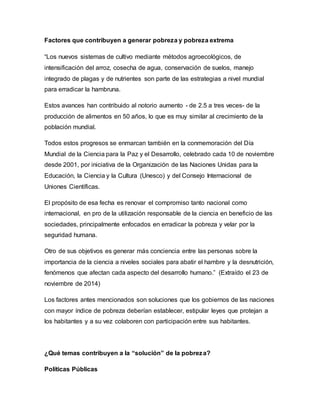 Factores que contribuyen a generar pobreza y pobreza extrema 
“Los nuevos sistemas de cultivo mediante métodos agroecológicos, de 
intensificación del arroz, cosecha de agua, conservación de suelos, manejo 
integrado de plagas y de nutrientes son parte de las estrategias a nivel mundial 
para erradicar la hambruna. 
Estos avances han contribuido al notorio aumento - de 2.5 a tres veces- de la 
producción de alimentos en 50 años, lo que es muy similar al crecimiento de la 
población mundial. 
Todos estos progresos se enmarcan también en la conmemoración del Día 
Mundial de la Ciencia para la Paz y el Desarrollo, celebrado cada 10 de noviembre 
desde 2001, por iniciativa de la Organización de las Naciones Unidas para la 
Educación, la Ciencia y la Cultura (Unesco) y del Consejo Internacional de 
Uniones Científicas. 
El propósito de esa fecha es renovar el compromiso tanto nacional como 
internacional, en pro de la utilización responsable de la ciencia en beneficio de las 
sociedades, principalmente enfocados en erradicar la pobreza y velar por la 
seguridad humana. 
Otro de sus objetivos es generar más conciencia entre las personas sobre la 
importancia de la ciencia a niveles sociales para abatir el hambre y la desnutrición, 
fenómenos que afectan cada aspecto del desarrollo humano.” (Extraído el 23 de 
noviembre de 2014) 
Los factores antes mencionados son soluciones que los gobiernos de las naciones 
con mayor índice de pobreza deberían establecer, estipular leyes que protejan a 
los habitantes y a su vez colaboren con participación entre sus habitantes. 
¿Qué temas contribuyen a la “solución” de la pobreza? 
Políticas Públicas 
 