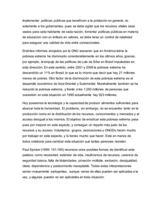Implementar políticas públicas que beneficien a la población en general, no 
solamente a los gobernantes, pues se debe vigilar que los recursos vitales seas 
vastos para cada habitante de cada nación, fomentar políticas públicas en materia 
de educación con un énfasis en valores, se debe tener un control de natalidad 
para asegurar una calidad de vida entre connacionales. 
Distintos informes arrojados por la ONU aseveran que en América latina la 
pobreza extrema ha disminuido considerablemente en los últimos años, gracias, 
por ejemplo, al empuje de las políticas de Lula da Silva en Brasil impulsadas en 
esta dirección. En este sentido, entre 2001 y 2008 la pobreza extrema ha 
descendido un 11% en Brasil, lo que es lo mismo que decir que hay 21 millones 
menos de pobres. Otro factor de la disminución de esta pobreza extrema es el 
desarrollo económico de Asia Oriental y Sudoriental. Mundialmente también se ha 
reducido la pobreza extrema, y frente a los 1.250 millones de personas que 
coexistían en esta situación en 1990 actualmente hay 923 millones. 
Hoy poseemos la tecnología y la capacidad de producir alimentos suficientes para 
abarcar toda la humanidad. El problema, sin embargo, no se encuentra tanto en la 
producción como en la distribución de los recursos, conocimientos y mercados y el 
acceso desigual a los mismos. El objetivo de erradicar esta pobreza extrema pasa 
pues por mejorar en este aspecto, y conseguir un reparto más justo de los 
recursos y su acceso. Voluntarios, grupos, asociaciones y ONGDs hacen mucho 
por trabajar en este aspecto, y tú tienes mucho que hacer. Está en manos de 
todos colaborar para cambiar esta situación que tantas personas resisten. 
Paul Spicker (1999: 151-160) reconoce once posibles formas de identificar esta 
palabra: como necesidad, estándar de vida, insuficiencia de recursos, carencia de 
seguridad básica, falta de titularidades, privación múltiple, exclusión, desigualdad, 
clase, dependencia y padecimiento inaceptable. Todas estas interpretaciones 
serían mutuamente excluyentes, aunque varias de ellas pueden ser aplicadas a la 
vez, y algunas pueden no ser aplicables en toda situación. 
 