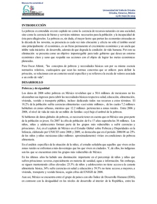Manuscrito sometido al
Universidad del Valle de Orizaba
Orizaba, Veracruz, México
23 de mayo de 2019
INTRODUCCIÓN
La pobreza es entendida en este capítulo no como la carencia de recursos naturales en una sociedad,
sino como la carencia de bienes y servicios mínimos necesarios para la población y la incapacidad de
ésta para allegárselos. La pobreza es,sin duda, el mayor lastre que portan las economías atrasadas en
la década de los noventa, su presencia es cada vez más elocuente y afecta no sólo el ámbito social
sino principalmente el económico, es un freno permanente al crecimiento económico y un ancla que
inhibe toda iniciativa de desarrollo, además de que degrada la condición de vida humana. Por esto su
eliminación se presenta como un objetivo impostergable para todo gobierno que desee un entorno
económico claro y sano que respalde sus acciones con el objeto de lograr las metas económicas
planeadas.
Para Oscar Altimir, "los conceptos de pobreza y necesidades básicas son por su misma esencia
normativa relativos, cualesquiera que sean las normas concretas que se utilicen para definir la
privación, se relacionan con un contexto social específico y se refieren a la escala de valores asociada
a un estilo de vida".
DESARROLLO
Pobreza y desigualdad
Los datos de 2008 sobre pobreza en México revelaban que a 50.6 millones de mexicanos no les
alcanzaban sus ingresos para cubrir las necesidadesbásicasrespectoa salud, educación, alimentación,
vivienda, vestido o transporte público, incluso dedicando todos sus recursos a estos términos. El
18.2% de la población sufría carencias alimentarias -casiveinte millones-, de los cuales 7.2 millones
habitaban en zonas urbanas, mientras que 12.2 millones pertenecían a zonas rurales. Entre 2006 y
2008, el nivel de vida de más de un millón de familias cayó bajo el umbral de la pobreza.
Si hablamos de datos globales de pobreza, es necesario tener en cuenta que en México una gran parte
de la población es joven. En 2007 la cifra de población de 0 a 17 años superaba los 38 millones. Los
niños, niñas y adolescentes forman parte de los grupos más vulnerables a sufrir carencias y
privaciones. Así, en el capítulo de México en el Estudio Global sobre Pobreza y Disparidades en la
Infancia, elaborado por UNICEF entre 2008 y 2009, se destacaba que en el período 2006/08 un 25%
de los niños y niñas mexicanas (diez millones aproximadamente) vivían en condiciones de pobreza
alimentaria.
En el análisis específico de la situación de la niñez, el estudio señalaba que aquellos que viven en las
zonas rurales se enfrentan a más desventajas que los que viven en ciudades. Y, de ellos, los indígenas
son los que se encuentran entre los grupos más vulnerables de México.
En los últimos años ha habido una disminución importante en el porcentaje de niños y niñas que
sufren privaciones severas,especialmente en materia de sanidad, agua e información. Sin embargo,
se siguen manteniendo cifras elevadas: 25.5% de niños y adolescentes no tiene acceso a la canasta
alimentaria básica, 34% sufre carencias en salud y educación y 59.5% no tiene acceso,a mayores,a
vivienda, transporte y vestido básicos, según cifras del ENIGH de 2008.
Aun así, México se encuentra entre el grupo de países con alto Índice de Desarrollo Humano (IDH),
en contraste con la desigualdad en los niveles de desarrollo al interior de la República, entre los
 