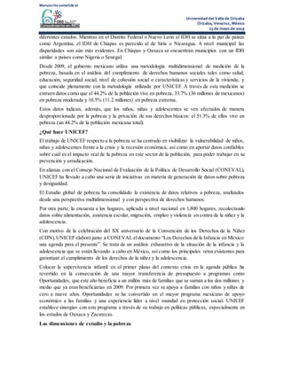 Manuscrito sometido al
Universidad del Valle de Orizaba
Orizaba, Veracruz, México
23 de mayo de 2019
diferentes estados. Mientras en el Distrito Federal o Nuevo León el IDH se sitúa a la par de países
como Argentina, el IDH de Chiapas es parecido al de Siria o Nicaragua. A nivel municipal las
disparidades son aún más evidentes. En Chiapas y Oaxaca se encuentran municipios con un IDH
similar a países como Nigeria o Senegal.
Desde 2009, el gobierno mexicano utiliza una metodología multidimensional de medición de la
pobreza, basada en el análisis del cumplimiento de derechos humanos sociales tales como salud,
educación, seguridad social, nivel de cohesión social o características y servicios de la vivienda, y
que coincide plenamente con la metodología utilizada por UNICEF. A través de esta medición se
extraen datos como que el 44.2% de la población vive en pobreza, 33.7% (36 millones de mexicanos)
en pobreza moderada y 10.5% (11.2 millones) en pobreza extrema.
Estos datos indican, además, que los niños, niñas y adolescentes se ven afectados de manera
desproporcionada por la pobreza y la privación de sus derechos básicos: el 51.3% de ellos vive en
pobreza (un 44.2% de la población mexicana total).
¿Qué hace UNICEF?
El trabajo de UNICEF respecto a la pobreza se ha centrado en visibilizar la vulnerabilidad de niños,
niñas y adolescentes frente a la crisis y la recesión económica, así como en aportar datos confiables
sobre cuál es el impacto real de la pobreza en este sector de la población, para poder trabajar en su
prevención y erradicación.
En alianza con el Consejo Nacional de Evaluación de la Política de Desarrollo Social (CONEVAL),
UNICEF ha llevado a cabo una serie de iniciativas en materia de generación de datos sobre pobreza
y desigualdad.
El Estudio global de pobreza ha consolidado la existencia de datos relativos a pobreza, analizados
desde una perspectiva multidimensional y con perspectiva de derechos humanos.
Por otra parte, la encuesta a los hogares, aplicada a nivel nacional en 1,800 hogares, recolectando
datos sobre alimentación, asistencia escolar, migración, empleo y violencia en contra de la niñez y la
adolescencia.
Con motivo de la celebración del XX aniversario de la Convención de los Derechos de la Niñez
(CDN),UNICEF elaboró junto a CONEVAL eldocumento “Los Derechos de la Infancia en México:
una agenda para el presente”. Se trata de un análisis exhaustivo de la situación de la infancia y la
adolescencia que se están llevando a cabo en México, así como los principales retos existentes para
garantizar el cumplimiento de los derechos de la niñez y la adolescencia.
Colocar la supervivencia infantil en el primer plano del contexto crisis en la agenda pública ha
revertido en la consecución de una mayor transferencia de presupuesto a programas como
Oportunidades, que este año beneficia a un millón más de familias que se suman a los dos millones y
medio que ya eran beneficiarias en 2009. Por primera vez se apoya a familias con niños y niñas de
cero a nueve años. Oportunidades se ha convertido en el mayor programa mexicano de apoyo
económico a las familias y una experiencia líder a nivel mundial en protección social. UNICEF
establece sinergias con este programa a través de su trabajo en políticas públicas, especialmente en
los estados de Oaxaca y Zacatecas.
Las dimensiones de estudio y la pobreza
 