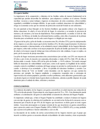 Manuscrito sometido al
Universidad del Valle de Orizaba
Orizaba, Veracruz, México
23 de mayo de 2019
El espacio familiar
La importancia de la composición y dinámica de las familias radica de manera fundamental en la
capacidad que puedan desarrollar los individuos para adaptarse a cambios en el entorno. Permite
movilizar recursos y sumar trabajos e ingresos en situaciones de crisis económica; ofrece también
seguridad y estabilidad en tiempos difíciles, lo que ayuda a combatir situaciones de vulnerabilidad y
riesgo en economías en las que los sistemas de protección social del Estado no son suficientes.
En este apartado se hace hincapié en los factores familiares que pueden colocar a los hogares en
dichas situaciones: la edad y el sexo del jefe de hogar, la estructura y su tamaño, la presencia de
menores y de ancianos y las tasas de dependencia. Para complementarlo, se analiza el ciclo de vida
doméstico. En México, la familia ha enfrentado fuertes cambios, entre ellos el aumento de la jefatura
femenina pues actualmente uno de cada cuatro hogares es dirigido por una mujer.
El grueso de los jefes y jefas de familia se encuentra entre 30 y 64 años (72%), pero la edadpromedio
de las mujeres es seis años mayor que la de los hombres (52 y 46 años respectivamente). En diversos
estudios nacionales e internacionales se ha señalado la mayor vulnerabilidad de los hogares liderados
por mujeres, sobre todo con base en la mayor proporción de jefas de familia que tienen 65 o más años
de edad y en la mayor carga de trabajo que éstas enfrentan en la vida cotidiana, lo que se explica, en
parte, por la ausencia de pareja masculina.
Las jefas de hogar mexicanas presentan estas características:por un lado, casi 25% son mayores de
65 años; y por el otro, la mayoría son separadas,divorciadas o viudas (63.5%). Sólo 18% de ellas se
declara unida o casada –frente a 89% de los jefes de familia– y 18.4% solteras. Tal estado conyugal
habla de situaciones de vulnerabilidad social pues, como es de suponer, la fragilidad de las uniones
conspira contra la estabilidad económica del hogar porque no permite la conformación de un capital
común –o destruye el ya acumulado– y lleva a la pérdida de relaciones familiares y sociales. Las
diferentes formas de “vivir en familia” están vinculadas con los ingresos con que cuentan las
personas; por ejemplo, los hogares ampliados y compuestos responden más a estrategias de
supervivencia de estratos populares; permiten resolver problemas, entre diferentes generaciones,que
van desde elgasto en vivienda hasta el gasto diario en alimentos, ademásesposible disponer de ayuda
doméstica para el cuidado de niños, enfermos y ancianos.
CONCLUSIONES
La evidencia descriptiva de los hogares con gastos catastróficos en salud muestra una reducción de
75% en la década pasada. Elporcentaje de estos hogares pasó de 3% a .76%. Esta disminución puede
atribuirse a la disminución del gasto en salud debido al aumento de cobertura del Seguro Popular.
Es importante señalar que, si bien el Seguro Popular ha contribuido a reducir el número de hogares
con este tipo de gastos, la cobertura de la población no era total en las fechas de la encuesta; esto se
demuestra por el hecho de que 43% de los hogares que incurrieron en dicho gasto no tenía seguro
médico. Acaso más preocupante es el grupo restante de los que incurrieron en gastos catastróficos,
pues a pesar de contar con el Seguro Popular (38%), IMSS (13%) e ISSSTE (6%), es muy probable
que cayeran en la pobreza o fueran vulnerables a caer en ella.
La descripción de las medias de ciertas características de los hogares muestra que el grupo que
incurrió en dichos gastos se encuentra ubicado en localidades de todos tamaños y tiene un promedio
 