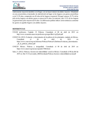 Manuscrito sometido al
Universidad del Valle de Orizaba
Orizaba, Veracruz, México
23 de mayo de 2019
relativamente mayor de miembros en elhogar, con un mayor número de adultos mayores.Abundando
en esta característica,el promedio de edad del jefe de hogar en los hogares con gastos catastróficos
es de 51.59 años, comparado con 48 años de los hogares en general. De igual manera, 25.7% de los
jefes de los hogares con dichos gastos es mayor de 65 años; en contraste, sólo 15.5% de los hogares
en generaltiene jefes mayoresde 65 años. Lasdiferencias podrían indicar cierta tendencia a aumentar
los gastos en aquellos hogares con adultos mayores.
REFERENCIAS
UNAM profesores. Capítulo 23 Pobreza. Consultado el 08 de abril de 2019 en:
http://www.economia.unam.mx/profesores/gvargas/libro1/cp23pob.pdf
CONEVAL (2012). Evolución y determinantes de la pobreza de las principales ciudades de México.
Consultado el 08 de abril de 2019 en:
https://www.coneval.org.mx/Informes/Pobreza/Pobreza%20urbana/Evolucion_determinantes
_de_la_pobreza_urbana.pdf
UNICEF México. Pobreza y desigualdad. Consultado el 08 de abril de 2019 en:
https://www.unicef.org/mexico/spanish/17046.html
Sales, F. (2012). Pobreza y factores de vulnerabilidad social en México. Consultado el 08 de abril de
2019 en: file:///C:/Users/andre_000/Downloads/Pobreza-factores-vulnerabilidad-social.pdf
 