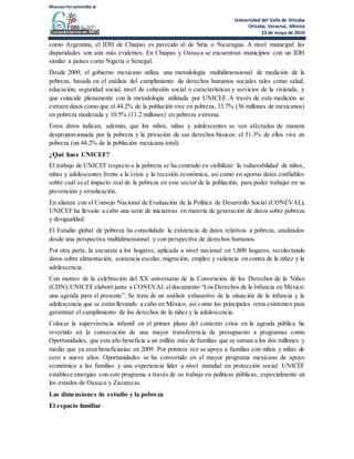 Manuscrito sometido al
Universidad del Valle de Orizaba
Orizaba, Veracruz, México
23 de mayo de 2019
como Argentina, el IDH de Chiapas es parecido al de Siria o Nicaragua. A nivel municipal las
disparidades son aún más evidentes. En Chiapas y Oaxaca se encuentran municipios con un IDH
similar a países como Nigeria o Senegal.
Desde 2009, el gobierno mexicano utiliza una metodología multidimensional de medición de la
pobreza, basada en el análisis del cumplimiento de derechos humanos sociales tales como salud,
educación, seguridad social, nivel de cohesión social o características y servicios de la vivienda, y
que coincide plenamente con la metodología utilizada por UNICEF. A través de esta medición se
extraen datos como que el 44.2% de la población vive en pobreza, 33.7% (36 millones de mexicanos)
en pobreza moderada y 10.5% (11.2 millones) en pobreza extrema.
Estos datos indican, además, que los niños, niñas y adolescentes se ven afectados de manera
desproporcionada por la pobreza y la privación de sus derechos básicos: el 51.3% de ellos vive en
pobreza (un 44.2% de la población mexicana total).
¿Qué hace UNICEF?
El trabajo de UNICEF respecto a la pobreza se ha centrado en visibilizar la vulnerabilidad de niños,
niñas y adolescentes frente a la crisis y la recesión económica, así como en aportar datos confiables
sobre cuál es el impacto real de la pobreza en este sector de la población, para poder trabajar en su
prevención y erradicación.
En alianza con el Consejo Nacional de Evaluación de la Política de Desarrollo Social (CONEVAL),
UNICEF ha llevado a cabo una serie de iniciativas en materia de generación de datos sobre pobreza
y desigualdad.
El Estudio global de pobreza ha consolidado la existencia de datos relativos a pobreza, analizados
desde una perspectiva multidimensional y con perspectiva de derechos humanos.
Por otra parte, la encuesta a los hogares, aplicada a nivel nacional en 1,800 hogares, recolectando
datos sobre alimentación, asistencia escolar, migración, empleo y violencia en contra de la niñez y la
adolescencia.
Con motivo de la celebración del XX aniversario de la Convención de los Derechos de la Niñez
(CDN),UNICEF elaboró junto a CONEVAL eldocumento “Los Derechos de la Infancia en México:
una agenda para el presente”. Se trata de un análisis exhaustivo de la situación de la infancia y la
adolescencia que se están llevando a cabo en México, así como los principales retos existentes para
garantizar el cumplimiento de los derechos de la niñez y la adolescencia.
Colocar la supervivencia infantil en el primer plano del contexto crisis en la agenda pública ha
revertido en la consecución de una mayor transferencia de presupuesto a programas como
Oportunidades, que este año beneficia a un millón más de familias que se suman a los dos millones y
medio que ya eran beneficiarias en 2009. Por primera vez se apoya a familias con niños y niñas de
cero a nueve años. Oportunidades se ha convertido en el mayor programa mexicano de apoyo
económico a las familias y una experiencia líder a nivel mundial en protección social. UNICEF
establece sinergias con este programa a través de su trabajo en políticas públicas, especialmente en
los estados de Oaxaca y Zacatecas.
Las dimensiones de estudio y la pobreza
El espacio familiar
 