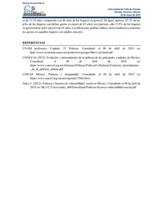 Manuscrito sometido al
Universidad del Valle de Orizaba
Orizaba, Veracruz, México
23 de mayo de 2019
es de 51.59 años, comparado con 48 años de los hogares en general. De igual manera, 25.7% de los
jefes de los hogares con dichos gastos es mayor de 65 años; en contraste, sólo 15.5% de los hogares
en generaltiene jefes mayoresde 65 años. Lasdiferencias podrían indicar cierta tendencia a aumentar
los gastos en aquellos hogares con adultos mayores.
REFERENCIAS
UNAM profesores. Capítulo 23 Pobreza. Consultado el 08 de abril de 2019 en:
http://www.economia.unam.mx/profesores/gvargas/libro1/cp23pob.pdf
CONEVAL (2012). Evolución y determinantes de la pobreza de las principales ciudades de México.
Consultado el 08 de abril de 2019 en:
https://www.coneval.org.mx/Informes/Pobreza/Pobreza%20urbana/Evolucion_determinantes
_de_la_pobreza_urbana.pdf
UNICEF México. Pobreza y desigualdad. Consultado el 08 de abril de 2019 en:
https://www.unicef.org/mexico/spanish/17046.html
Sales, F. (2012). Pobreza y factores de vulnerabilidad social en México. Consultado el 08 de abril de
2019 en: file:///C:/Users/andre_000/Downloads/Pobreza-factores-vulnerabilidad-social.pdf
 