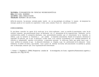 MATERIA: FUNDAMENTOS DE CIENCIAS NEUROCOGNITIVAS
DRA. LILI LARA ROMERO
ALUMNO: ABEL PÉREZ PAVÓN
TRABAJO: REPORTE DE LECTURA
deficit de atencion, las personas normales puden tenerla sin ser una patología; sin embargo la manera de interpretar los
mensajes puede ser de acuerdo a la experiencia vivida como comenta Freyre en educar no es transferir.
CONCLUSIONES:
Es por demas conocido los aporte de la teoria que en su inicio explicaron como se concibe el conocimiento como las de
estimulo- respuesta, que posteriormente tienen un detrimento con el, pensamiento de los cognositivistas, finalmente con los
constructivistas, cambia la perspectiva ideologica, muy personalmente considero que el conocimiento no se transmite, se
elabora y que la memoria es transitoria, y que cuando se transmite conocimiento basado en la memoria disminuye la
capacidad de reflexión, por lo que la educacion se debe basar en la solucion de problemas y sus multiples alternativas de
solución, es indispensable apoyarse en la refelxón y experiencia personal, la critica mas fuerte que puedo hacer y que a
veces prefiero no comentar, es que la educación dominante es relajada, y que los profesionales de la educacion tienen
tendencias al confort de rutina, y que muchas veces a pesar de dominar las teorias del conocimiento no cambian su postura
ante la educaciópn, situacion que evita la generación del conocimiento
1. Gomes J, Poglglioti L. (2004), Perspectivas actuales de la investigación, en el area cognositiva,Neurociencia cognitiva y
educación, vol 1, Pag 129-143.
 