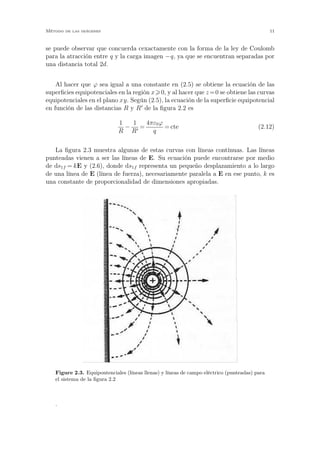 se puede observar que concuerda cexactamente con la forma de la ley de Coulomb
para la atracción entre q y la carga imagen −q, ya que se encuentran separadas por
una distancia total 2d.
Al hacer que ϕ sea igual a una constante en (2.5) se obtiene la ecuación de las
superﬁcies equipotenciales en la región x 0, y al hacer que z =0 se obtiene las curvas
equipotenciales en el plano xy. Según (2.5), la ecuación de la superﬁcie equipotencial
en función de las distancias R y R′
de la ﬁgura 2.2 es
1
R
−
1
R′
=
4πε0ϕ
q
= cte (2.12)
La ﬁgura 2.3 muestra algunas de estas curvas con líneas contínuas. Las líneas
punteadas vienen a ser las líneas de E. Su ecuación puede encontrarse por medio
de ds1f = kE y (2.6), donde ds1f representa un pequeño desplazamiento a lo largo
de una línea de E (línea de fuerza), necesariamente paralela a E en ese punto, k es
una constante de proporcionalidad de dimensiones apropiadas.
Figure 2.3. Equipontenciales (líneas llenas) y líneas de campo eléctrico (punteadas) para
el sistema de la ﬁgura 2.2
.
Método de las imágenes 11
 