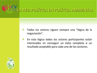 LA RED POLÍTICA EN POLÍTICA AMBIENTAL Todos los actores siguen siempre una “lógica de la negociación”. En esta lógica todos los actores participantes están interesados en conseguir un éxito completo o un resultado aceptable para cada uno de los sectores. 