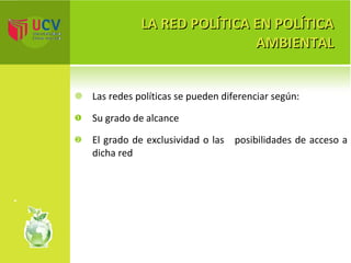 LA RED POLÍTICA EN POLÍTICA AMBIENTAL Las redes políticas se pueden diferenciar según: Su grado de alcance El grado de exclusividad o las  posibilidades de acceso a dicha red 