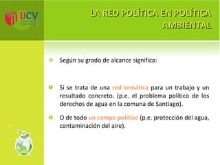 LA RED POLÍTICA EN POLÍTICA AMBIENTAL Según su grado de alcance significa: Si se trata de una  red temática  para un trabajo y un resultado concreto. (p.e. el problema político de los derechos de agua en la comuna de Santiago).  O de todo  un campo político  (p.e. protección del agua, contaminación del aire). 
