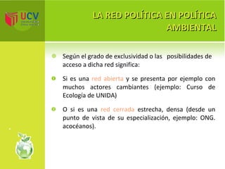 LA RED POLÍTICA EN POLÍTICA AMBIENTAL Según el grado de exclusividad o las  posibilidades de acceso a dicha red significa: Si es una  red abierta  y se presenta por ejemplo con muchos actores cambiantes (ejemplo: Curso de Ecología de UNIDA)  O si es una  red cerrada  estrecha, densa (desde un punto de vista de su especialización, ejemplo: ONG. acocéanos). 