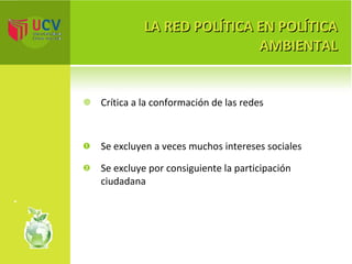LA RED POLÍTICA EN POLÍTICA AMBIENTAL Crítica a la conformación de las redes Se excluyen a veces muchos intereses sociales Se excluye por consiguiente la participación ciudadana 